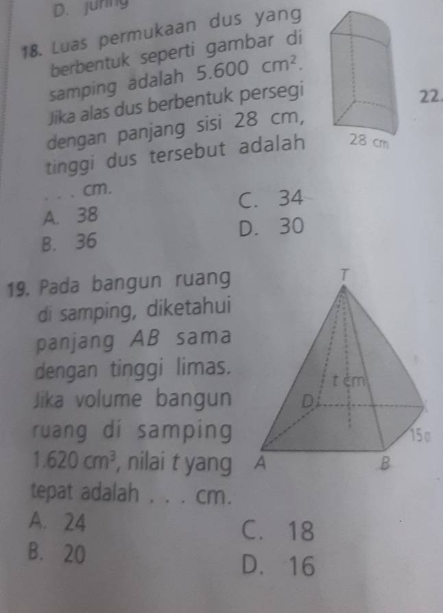 D. juring
18. Luas permukaan dus yang
berbentuk seperti gambar di
samping adalah 5.600cm^2. 
Jika alas dus berbentuk persegi
22
dengan panjang sisi 28 cm,
tinggi dus tersebut adalah
. . . cm.
A. 38 C. 34
B. 36 D. 30
19. Pada bangun ruang 
di samping, diketahui
panjang AB sama
dengan tinggi limas.
Jika volume bangun 
ruang di samping
1.620cm^3 , nilai t yang 
tepat adalah . . . cm.
A. 24 C. 18
B. 20
D. 16