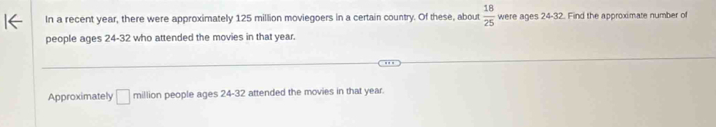 In a recent year, there were approximately 125 million moviegoers in a certain country. Of these, about  18/25  were ages 24 - 32. Find the approximate number of 
people ages 24 - 32 who attended the movies in that year. 
Approximately □ million people ages 24 - 32 attended the movies in that year.