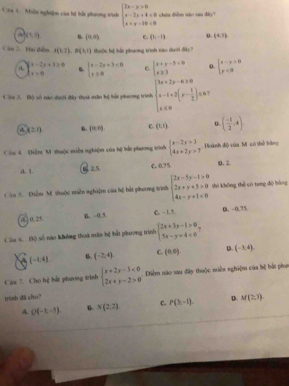 Cân 1.   Miễn nghiệm của hệ bắt phương trình beginarrayl 2x-y>0 x-2y+4≤slant 0 x+y-10<0endarray. chứa điễm não sau đây?
a (5,3) B. (0,0). C. (1,-1) D. (4:5)
Câu 2.  Hai điễm A(1,2),B(3,1) thuộc hệ bắt phương trình nào dưới đấy?
A. beginarrayl x-2y+3≥ 0 x>0endarray. B、 beginarrayl x-2y+3<0 y≥ 0endarray. C. beginarrayl x+y-5<0 x≥ 3endarray. D. beginarrayl x-y>0 y<0endarray.
Cầu 3. Bộ số nào dưới đây thoa mãn hệ bắt phương trình beginarrayl 3x+2y-6≥ 0 x-1+2(y- 1/2 )≤ 0 x≤ 0endarray.
A. (2,1) B、 (0:0). C. (1:1). D ( (-1)/2 :4).
Câu 4. Điểm M thuộc miền nghiệm của hxi bắất phương trình beginarrayl x-2y>3 4x+2y>7endarray.. Hoành độ của M có thể băng
A. 1. B 2.5. C.0.75. D. 2.
Cầu 5. Điểm M thuộc miền nghiệm của hệ bắt phương trình beginarrayl 2x-5y-1>0 2x+y+5>0 4x-y+1<0endarray. thì không thể có tung độ bằng
A 0, 25. B. -0,5. C.-1, 5. D. -0,75.
Câu 6. Bộ số nào không thoá mãn hxi bắt phương trình beginarrayl 2x+3y-1>0, 5x-y+4<0endarray. ?
(-1:4). B、 (-2;4). C. (0:0). D、 (-3;4).
Câu 7. Cho hệ bắt phương trình beginarrayl x+2y-3<0 2x+y-2>0endarray.. Diểm nào sau đây thuộc miền nghiệm của hệ bắt phư
trình đã cho?
a Q(-1;-5). B. N(2:2). C. P(3;-1). D. M(2;3).