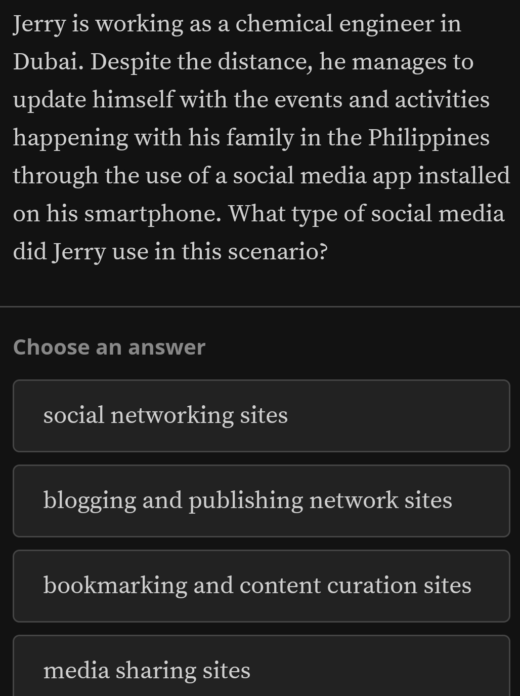 Jerry is working as a chemical engineer in
Dubai. Despite the distance, he manages to
update himself with the events and activities
happening with his family in the Philippines
through the use of a social media app installed
on his smartphone. What type of social media
did Jerry use in this scenario?
Choose an answer
social networking sites
blogging and publishing network sites
bookmarking and content curation sites
media sharing sites