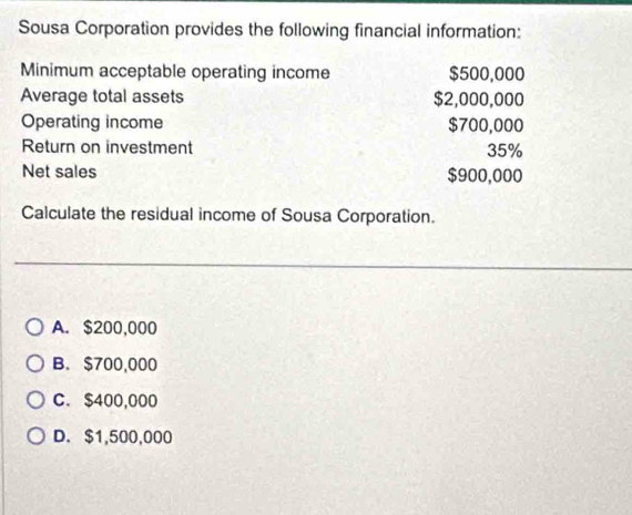 Sousa Corporation provides the following financial information:
Minimum acceptable operating income $500,000
Average total assets $2,000,000
Operating income $700,000
Return on investment 35%
Net sales $900,000
Calculate the residual income of Sousa Corporation.
A. $200,000
B. $700,000
C. $400,000
D. $1,500,000