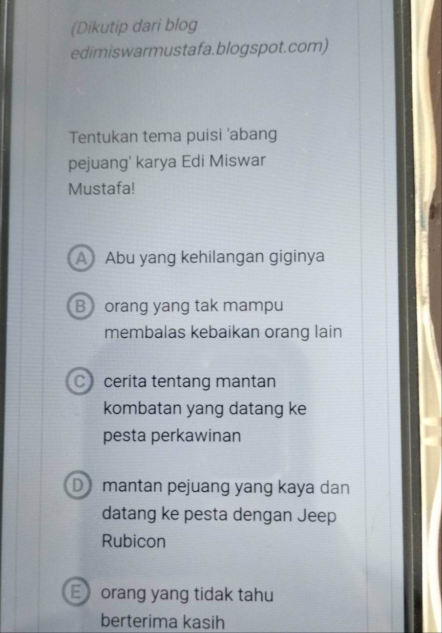 (Dikutip dari blog
edimiswarmustafa.blogspot.com)
Tentukan tema puisi 'abang
pejuang' karya Edi Miswar
Mustafa!
A Abu yang kehilangan giginya
B orang yang tak mampu
membalas kebaikan orang lain
C) cerita tentang mantan
kombatan yang datang ke
pesta perkawinan
D mantan pejuang yang kaya dan
datang ke pesta dengan Jeep
Rubicon
E orang yang tidak tahu
berterima kasih