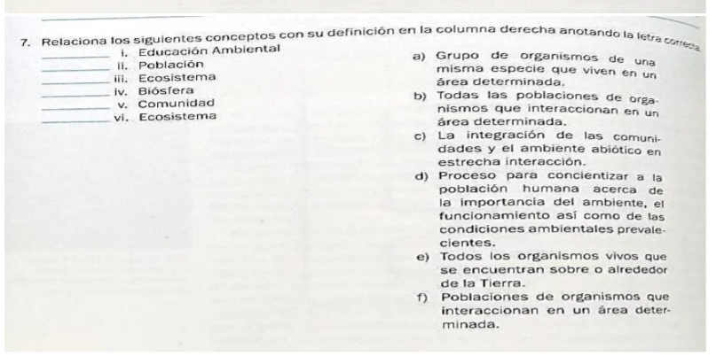 Relaciona los siguientes conceptos con su definición en la columna derecha anotando la letra correca
_i. Educación Ambiental
a) Grupo de organismos de una
_i. Población misma especie que viven en un
_iii. Ecosistema área determinada,
_iv. Biósfera b) Todas las poblaciones de orga
_v. Comunidad nismos que interaccionan en un
_vi. Ecosistema área determinada.
c) La integración de las comuni-
dades y el ambiente abiótico en
estrecha interacción.
d) Proceso para concientizar a la
población humana acerca de
la importancia del ambiente, el
funcionamiento así como de las
condiciones ambientales prevale-
cientes.
e) Todos los organismos vivos que
se encuentran sobre o alrededor
de la Tierra.
f) Poblaciones de organismos que
interaccionan en un área deter-
minada.