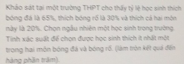 Khảo sát tại một trường THPT cho thấy tỷ lệ học sinh thích 
bóng đá là 65%, thích bóng rổ là 30% và thích cá hai món 
này là 20%. Chọn ngẫu nhiên một học sinh trong trường. 
Tính xác suất để chọn được học sinh thích ít nhất một 
trong hai môn bóng đá và bóng rố. (làm tròn kết quả đến 
hàng phần trăm).