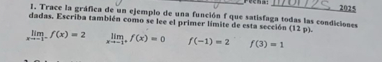 recha: 
2025 
I. Trace la gráfica de un ejemplo de una función f que satisfaga todas las condiciones 
dadas. Escriba también como se lee el primer límite de esta sección (12 p).
limlimits _xto -1^-f(x)=2 limlimits _xto -1^+f(x)=0 f(-1)=2 f(3)=1