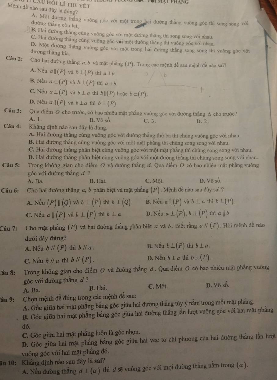 vôi mạt pháng
1 CAU hồi lí thuyết
Mệnh đề nào sau đây là đúng?
A. Một đường thẳng vuông góc với một trong hai đường thẳng vuông gốc thì song song với
đường thẳng còn lại.
B. Hai đường thẳng cùng vuông góc với một đường thẳng thì song song với nhau.
C. Hai đường thẳng cùng vuông góc với một đường thẳng thì vuông góc với nhau.
D. Một đường thẳng vuông góc với một trong hai đường thằng song song thi vuông góc với
đường thắng kia.
Câu 2: Cho hai đường thẳng α, b và mặt phẳng (P). Trong các mệnh đề sau mệnh đề nào sai?
A. Nếu aparallel (P) và b⊥ (P) thì a⊥ b.
B. Nếu a⊂ (P) và b⊥ (P) thì a ⊥ b.
C. Nếu a⊥ (P) và b⊥ a thì bparallel (P) hoặc b⊂ (P).
D. Nếu aparallel (P) và b⊥ a thì b⊥ (P).
Câu 3: : Qua điểm O cho trước, có bao nhiêu mặt phẳng vuông góc với đường thẳng Δ cho trước?
A. 1. B. Vô số. C. 3 . D. 2 .
Câu 4: Khẳng định nào sau đây là đúng.
A. Hai đường thẳng cùng vuông góc với đường thẳng thứ ba thì chúng vuông góc với nhau.
B. Hai đường thẳng cùng vuông góc với một mặt phẳng thì chúng song song với nhau.
C. Hai đường thẳng phân biệt cùng vuông góc với một mặt phẳng thì chúng song song với nhau.
D. Hai đường thẳng phân biệt cùng vuông góc với một đường thẳng thì chúng song song với nhau.
Câu 5: Trong không gian cho điểm O và đường thẳng d. Qua điểm O có bao nhiêu mặt phẳng vuông
góc với đường thắng d ?
A. Ba. B. Hai. C. Một. D. Vhat oshat o.
Câu 6: Cho hai đường thẳng a, b phân biệt và mặt phẳng (P). Mệnh đề nào sau đây sai ?
A. Nếu (P)parallel (Q) b⊥ (P) thì b⊥ (Q) B. Nếu aparallel (P) và b⊥ a thì b⊥ (P)
C. Nếu aparallel (P) b⊥ (P) thì b⊥ a D. Nếu a⊥ (P),b⊥ (P) thì aparallel b
Câu 7: Cho mặt phẳng (P) và hai đường thẳng phân biệt  và b. Biết rằng aparallel (P). Hỏi mệnh đề nào
dưới đây đúng?
A. Nếu bparallel (P) thì bparallel a. B. Nếu b⊥ (P) thì b⊥ a.
C. Nếu bparallel a thì bparallel (P). D. Nếu b⊥ a thì b⊥ (P).
Câu 8: Trong không gian cho điểm O và đường thẳng đ . Qua điểm O có bao nhiêu mặt phẳng vuông
góc với đường thắng d ?
A. Ba. B. Hai.
C. Một.
D. surd hat osoverline o
lâu 9: : Chọn mệnh đề đúng trong các mệnh đề sau:
A. Góc giữa hai mặt phẳng bằng góc giữa hai đường thẳng tùy ý nằm trong mỗi mặt phẳng.
B. Góc giữa hai mặt phẳng bằng góc giữa hai đường thẳng lần lượt vuông góc với hai mặt phẳng
đó.
C. Góc giữa hai mặt phẳng luôn là góc nhọn.
D. Góc giữa hai mặt phẳng bằng góc giữa hai vec tơ chi phương của hai đường thẳng lần lượt
vuông góc với hai mặt phẳng đó.
âu 10: Khẳng định nào sau đây là sai?
A. Nếu đường thẳng d⊥ (α) thì d sẽ vuông góc với mọi đường thẳng nằm trong (α).