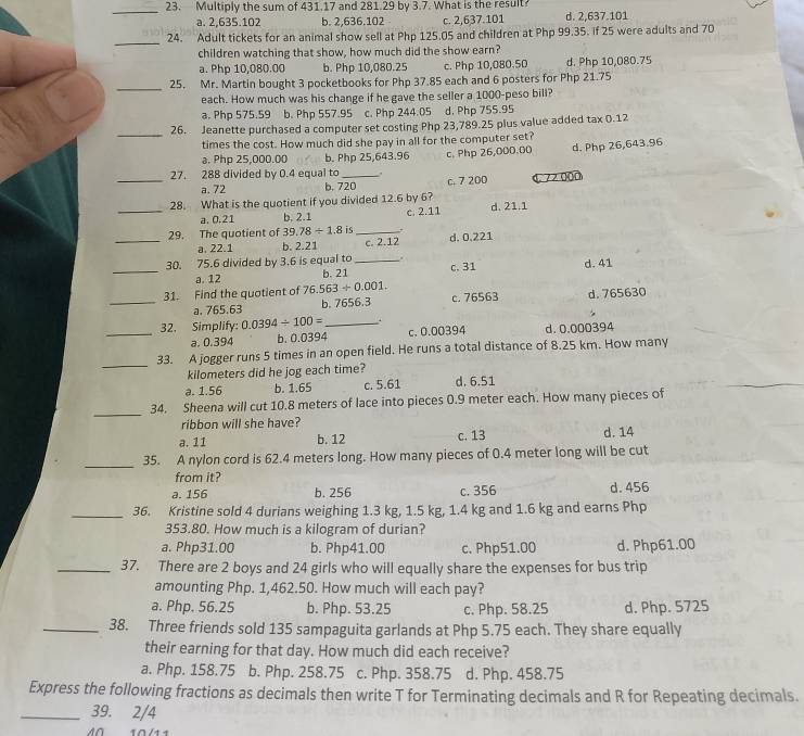 Multiply the sum of 431.17 and 281.29 by 3.7. What is the result?
a. 2,635.102 b. 2,636.102 c. 2,637.101 d. 2,637.101
_
24. Adult tickets for an animal show sell at Php 125.05 and children at Php 99.35. If 25 were adults and 70
children watching that show, how much did the show earn?
a. Php 10,080.00 b. Php 10,080.25 c. Php 10,080.50 d. Php 10,080.75
_25. Mr. Martin bought 3 pocketbooks for Php 37.85 each and 6 posters for Php 21.75
each. How much was his change if he gave the seller a 1000-peso bill?
a. Php 575.59 b. Php 557.95 c. Php 244.05 d. Php 755.95
_
26. Jeanette purchased a computer set costing Php 23,789.25 plus value added tax 0.12
times the cost. How much did she pay in all for the computer set?
a. Php 25,000.00 b. Php 25,643.96
27. 288 divided by 0.4 equal to _. c. Php 26,000.00 d. Php 26,643.96
a. 72 b. 720 c. 7 200
_28. What is the quotient if you divided 12.6 by 6? C 72 000
_a. 0.21 b, 2.1 c. 2.11 d. 21.1
_29. The quotient of 39.78/ 1.8 _,. d. 0.221
a. 22.1 b. 2.21 c. 2.12
30. 75.6 divided by 3.6 is equal to _.
_a. 12 b. 21 c. 31 d. 41
31. Find the quotient of 76.563/ 0.001. c. 76563 d. 765630
_a. 765.63 b. 7656.3
_32. Simplify: 0.0394/ 100= _c. 0.00394 d. 0.000394
a. 0.394 b. 0.0394
_
33. A jogger runs 5 times in an open field. He runs a total distance of 8.25 km. How many
kilometers did he jog each time?
a. 1.56 b. 1.65 c. 5.61 d. 6.51
_
34. Sheena will cut 10.8 meters of lace into pieces 0.9 meter each. How many pieces of
ribbon will she have?
a. 11 b. 12 c. 13 d. 14
_
35. A nylon cord is 62.4 meters long. How many pieces of 0.4 meter long will be cut
from it?
a. 156 b. 256 c. 356 d. 456
_36. Kristine sold 4 durians weighing 1.3 kg, 1.5 kg, 1.4 kg and 1.6 kg and earns Php
353.80. How much is a kilogram of durian?
a. Php31.00 b. Php41.00 c. Php51.00 d. Php61.00
_37. There are 2 boys and 24 girls who will equally share the expenses for bus trip
amounting Php. 1,462.50. How much will each pay?
a. Php. 56.25 b. Php. 53.25 c. Php. 58.25 d. Php. 5725
_38. Three friends sold 135 sampaguita garlands at Php 5.75 each. They share equally
their earning for that day. How much did each receive?
a. Php. 158.75 b. Php. 258.75 c. Php. 358.75 d. Php. 458.75
Express the following fractions as decimals then write T for Terminating decimals and R for Repeating decimals.
_39. 2/4
M0  10 /11