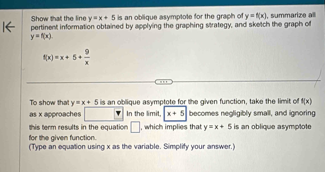 Show that the line y=x+5 is an oblique asymptote for the graph of y=f(x) , summarize all 
pertinent information obtained by applying the graphing strategy, and sketch the graph of
y=f(x).
f(x)=x+5+ 9/x 
To show that y=x+5 is an oblique asymptote for the given function, take the limit of f(x)
as x approaches In the limit, x+5 becomes negligibly small, and ignoring 
this term results in the equation □ , which implies that y=x+5 is an oblique asymptote 
for the given function. 
(Type an equation using x as the variable. Simplify your answer.)