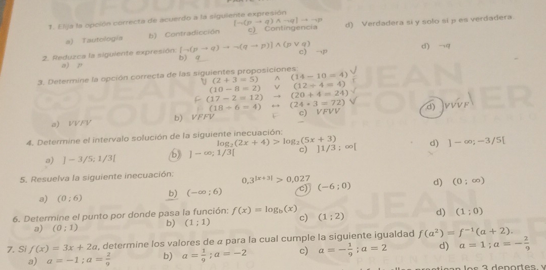 [to (pto q)wedge neg q]to to p
1. Elija la opción correcta de acuerdo a la siguiente expresión
a) Tautología b) Contradicción c) Contingencia d) Verdadera si y solo si p es verdadera.
2. Reduzca la siguiente expresión: [neg (pto q)to neg (qto p)]wedge (pvee q) c) →p d) ¬q
a) p b) q
3. Determine la opción correcta de las siguientes proposiciones:
(2+3=5) wedge (14-10=4)
(10-8=2) V(12/ 4=4)
(17-2=12)to (20+4=24)
(18/ 6=4)rightarrow (24· 3=72)
a) VVFV b) VFFV c) VFVV d) v_y
4. Determine el intervalo solución de la siguiente inecuación;
log _2(2x+4)>log _2(5x+3)
a) ]-3/5;1/3[
b) ]-∈fty ;1/3[ c) ]1/3 ; ∞[ d) ]-∈fty ;-3/5[
5. Resuelva la siguiente inecuación:
0,3^(|x+3|)>0,027
d) (0;∈fty )
a) (0;6)
b) (-∈fty ;6)
(-6;0)
6. Determine el punto por donde pasa la función: f(x)=log _b(x) d) (1;0)
a) (0;1)
b) (1;1)
c) (1;2)
7. Si f(x)=3x+2a , determine los valores de a para la cual cumple la siguiente igualdad f(a^2)=f^(-1)(a+2).
a) a=-1;a= 2/9  b) a= 1/9 ;a=-2 c) a=- 1/9 ;a=2 d) a=1;a=- 2/9 