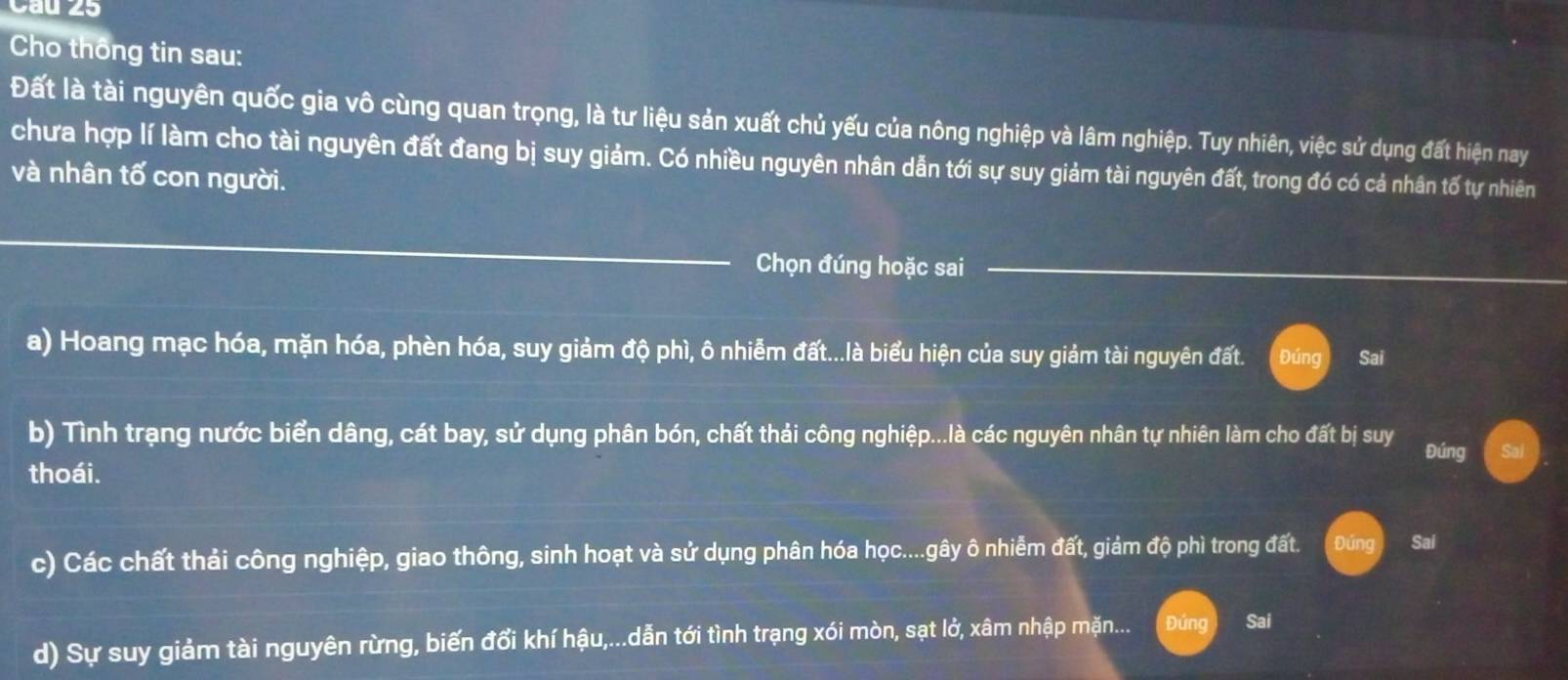 Cau 25
Cho thông tin sau:
Đất là tài nguyên quốc gia vô cùng quan trọng, là tư liệu sản xuất chủ yếu của nông nghiệp và lâm nghiệp. Tuy nhiên, việc sử dụng đất hiện nay
chưa hợp lí làm cho tài nguyên đất đang bị suy giảm. Có nhiều nguyên nhân dẫn tới sự suy giảm tài nguyên đất, trong đó có cả nhân tố tự nhiên
và nhân tố con người.
_
Chọn đúng hoặc sai
a) Hoang mạc hóa, mặn hóa, phèn hóa, suy giảm độ phì, ô nhiễm đất...là biểu hiện của suy giảm tài nguyên đất. Đúng Sai
b) Tình trạng nước biển dâng, cát bay, sử dụng phân bón, chất thải công nghiệp...là các nguyên nhân tự nhiên làm cho đất bị suy Đúng
thoái.
c) Các chất thải công nghiệp, giao thông, sinh hoạt và sử dụng phân hóa học....gây ô nhiễm đất, giảm độ phì trong đất.
Sai
d) Sự suy giảm tài nguyên rừng, biến đổi khí hậu,...dẫn tới tình trạng xói mòn, sạt lở, xâm nhập mặn.... Đứng Sai