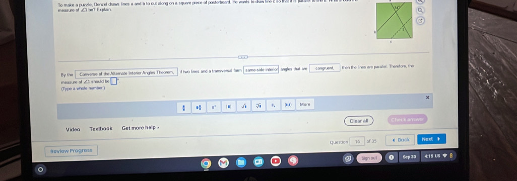 To make a puzzle, Denzel draws lines a and b to cut along on a square piece of posterboard. He wants to draw life 
measure of ∠ 1be Explain 
By the Converse of the Alternate Interior Angles Theorem, if two lines and a transversal form same-side interior angles that are congruent, then the lines are parallel. Therefore, the 
measure of ∠1 should be 
(Type a whole number) 
A 
√i =. (0,8) More 
Video Textbook Get more help - Clear all Check answer 
Question 16 of 35 4 Back Next 
Review Progress 4:15 US ▼ 
Sign out Sep 30