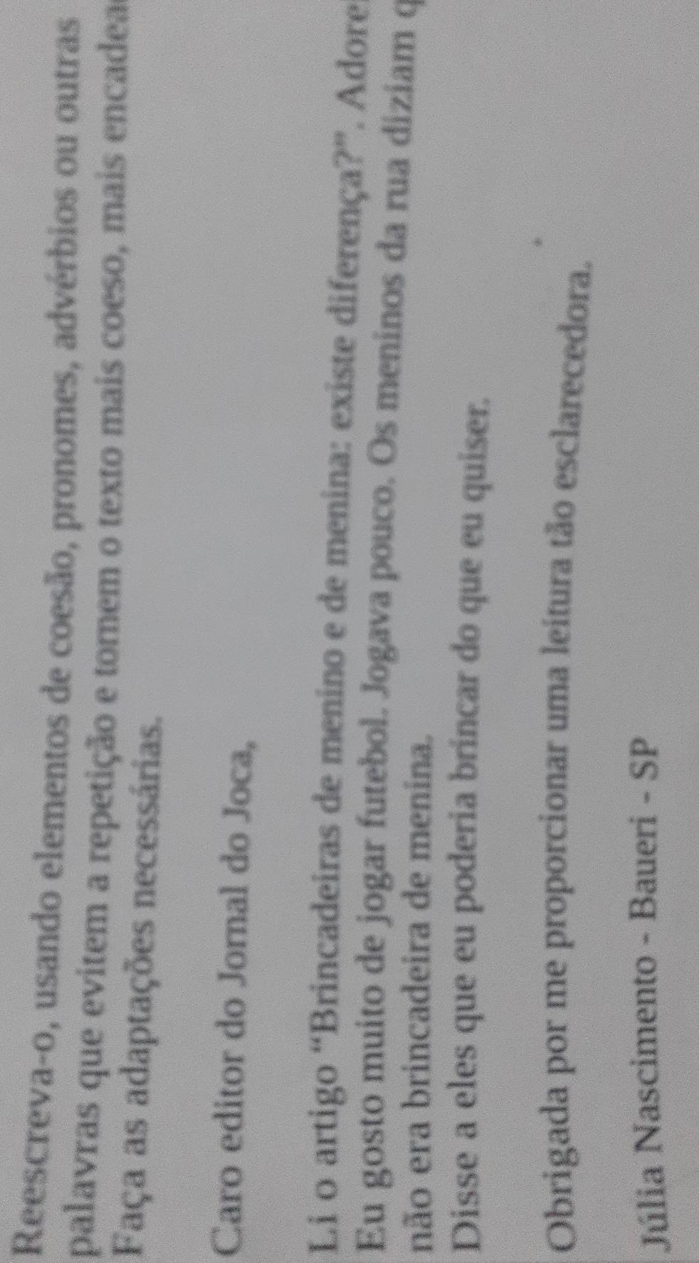 Reescreva-o, usando elementos de coesão, pronomes, advérbios ou outras 
palavras que evitem a repetição e tornem o texto mais coeso, mais encadea 
Faça as adaptações necessárias. 
Caro editor do Jornal do Joca, 
Li o artigo “Brincadeiras de menino e de menina: existe diferença?”. Adore 
Eu gosto muito de jogar futebol. Jogava pouco. Os meninos da rua diziam q 
não era brincadeira de menina. 
Disse a eles que eu poderia brincar do que eu quiser. 
Obrigada por me proporcionar uma leitura tão esclarecedora. 
Júlia Nascimento - Baueri - SP