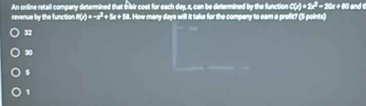 An online retail company determined that trieir cost for each day, x, can be determined by the function C(x)=2x^2-20x+80 and 
revenue by the function R(x)=-x^2+5x+58. How many days will it take for the company to earn a profit? (5 points)
32
30
s
1