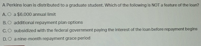 A Perkins loan is distributed to a graduate student. Which of the following is NOT a feature of the loan?
A.( a $6,000 annual limit
B. additional repayment plan options
C subsidized with the federal government paying the interest of the loan before repayment begins
D. a nine-month repayment grace period