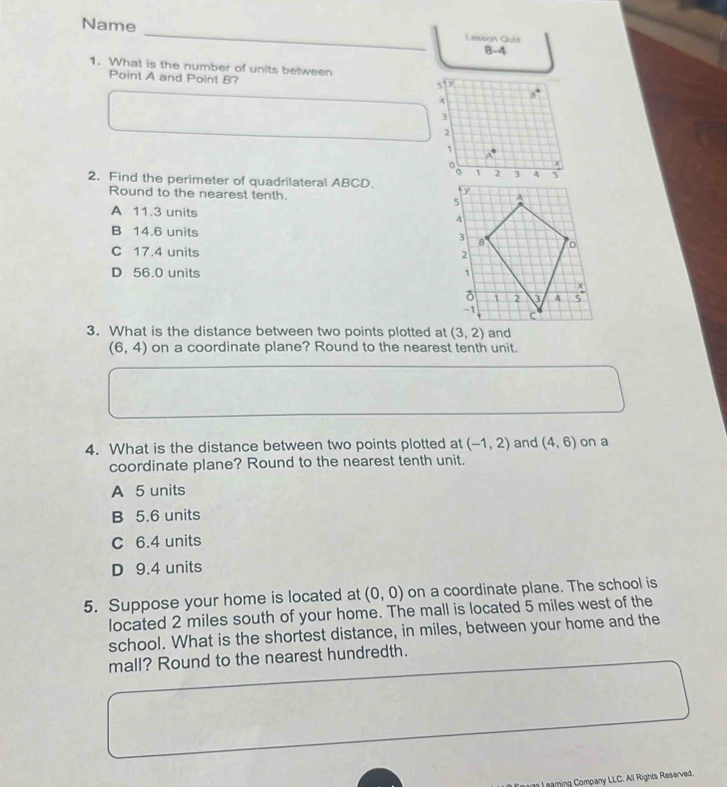 Name
Eassón Quee
8-4
1. What is the number of units between
Point A and Point B?
2. Find the perimeter of quadrilateral ABCD.
Round to the nearest tenth.
A 11.3 units
B 14.6 units
C 17.4 units
D 56.0 units 
3. What is the distance between two points plotted at (3,2) and
(6,4) on a coordinate plane? Round to the nearest tenth unit.
4. What is the distance between two points plotted at (-1,2) and (4,6) on a
coordinate plane? Round to the nearest tenth unit.
A 5 units
B 5.6 units
C 6.4 units
D 9.4 units
5. Suppose your home is located at (0,0) on a coordinate plane. The school is
located 2 miles south of your home. The mall is located 5 miles west of the
school. What is the shortest distance, in miles, between your home and the
mall? Round to the nearest hundredth.
L eaming Company LLC. All Rights Reserved.