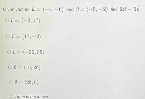 Given vectors vector u=langle -4,-6rangle and vector v=langle -5,-2rangle; find 2vector u-5vector v.
vector v=langle -2,17rangle
vector v=langle 17,-2rangle
vector v=langle -20,35rangle
vector v=langle 10,26rangle
vector v=langle 26,8rangle
None of the above