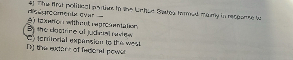 The first political parties in the United States formed mainly in response to
disagreements over —
A) taxation without representation
B) the doctrine of judicial review
C) territorial expansion to the west
D) the extent of federal power