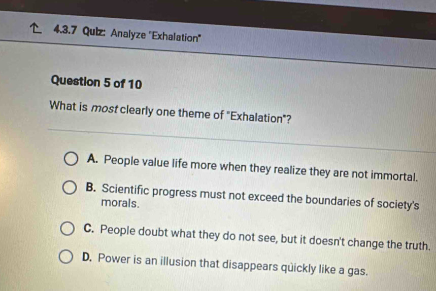 Analyze 'Exhalation'
Question 5 of 10
What is most clearly one theme of "Exhalation"?
A. People value life more when they realize they are not immortal.
B. Scientific progress must not exceed the boundaries of society's
morals.
C. People doubt what they do not see, but it doesn't change the truth.
D. Power is an illusion that disappears quickly like a gas.