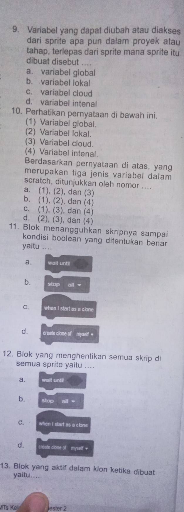 Variabel yang dapat diubah atau diakses
dari sprite apa pun dalam proyek atau
tahap, terlepas dari sprite mana sprite itu
dibuat disebut ....
a. variabel global
b. variabel lokal
c. variabel cloud
d. variabel intenal
10. Perhatikan pernyataan di bawah ini.
(1) Variabel global.
(2) Variabel lokal.
(3) Variabel cloud.
(4) Variabel intenal.
Berdasarkan pernyataan di atas, yang
merupakan tiga jenis variabel dalam
scratch, ditunjukkan oleh nomor ....
a. (1), (2), dan (3)
b. (1), (2), dan (4)
c. (1), (3), dan (4)
d. (2), (3), dan (4)
11. Blok menangguhkan skripnya sampai
kondisi boolean yang ditentukan benar
yaitu ....
a. wait until
b. stop all -
C. when I start as a clone
d. create clone of myself 
12. Blok yang menghentikan semua skrip di
semua sprite yaitu ....
a. wait until
b. stop all
C. when i start as a clone
d. create clone of myself *
13. Blok yang aktif dalam klon ketika dibuat
yaitu....
MTs Ke! Jester 2