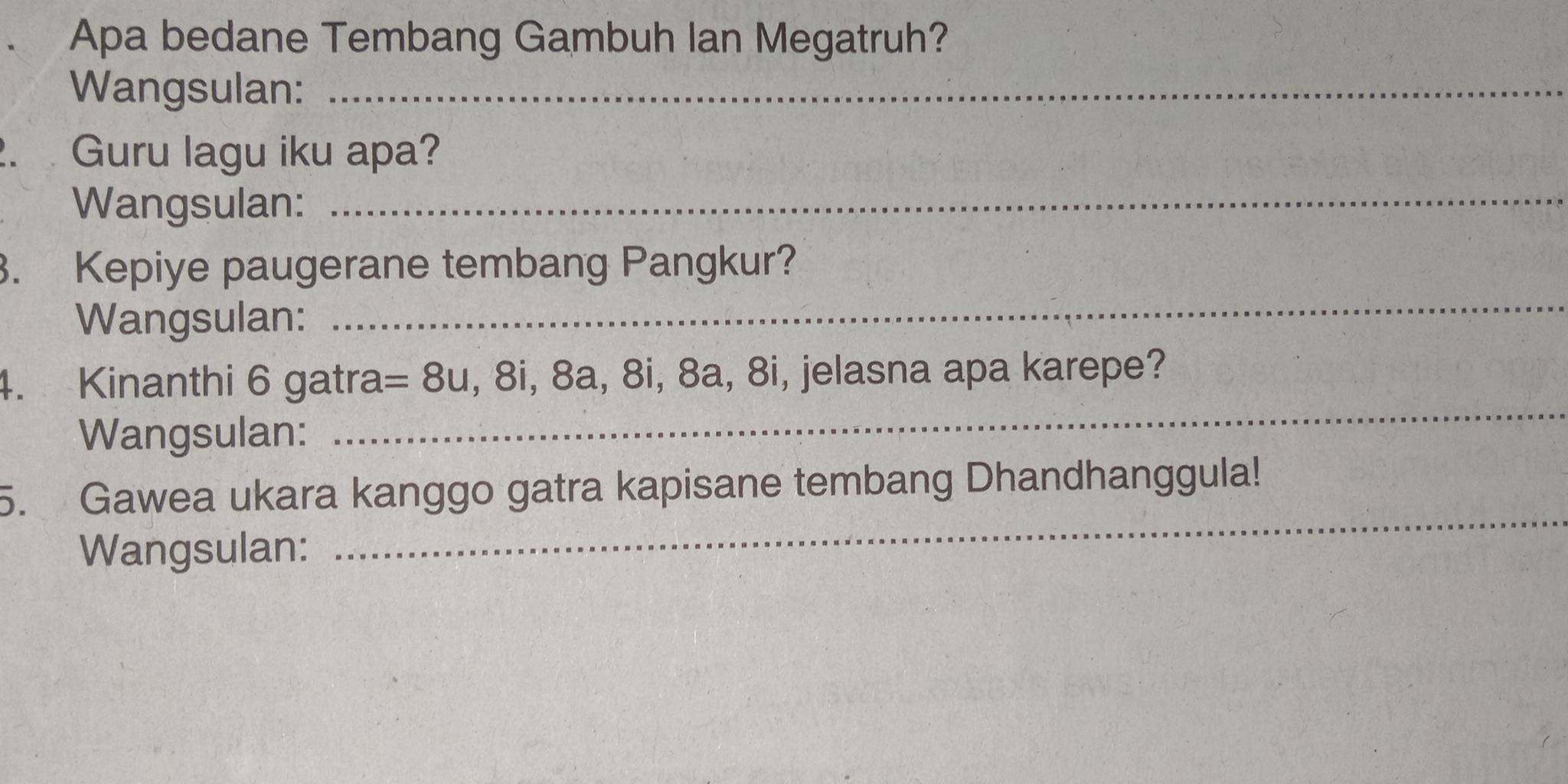 Apa bedane Tembang Gambuh Ian Megatruh? 
Wangsulan:_ 
2. Guru lagu iku apa? 
Wangsulan:_ 
3. Kepiye paugerane tembang Pangkur? 
Wangsulan: 
_ 
4. Kinanthi 6 gatra =8u , 8i, 8a, 8i, 8a, 8i, jelasna apa karepe? 
Wangsulan: 
_ 
_ 
5. Gawea ukara kanggo gatra kapisane tembang Dhandhanggula! 
Wangsulan: