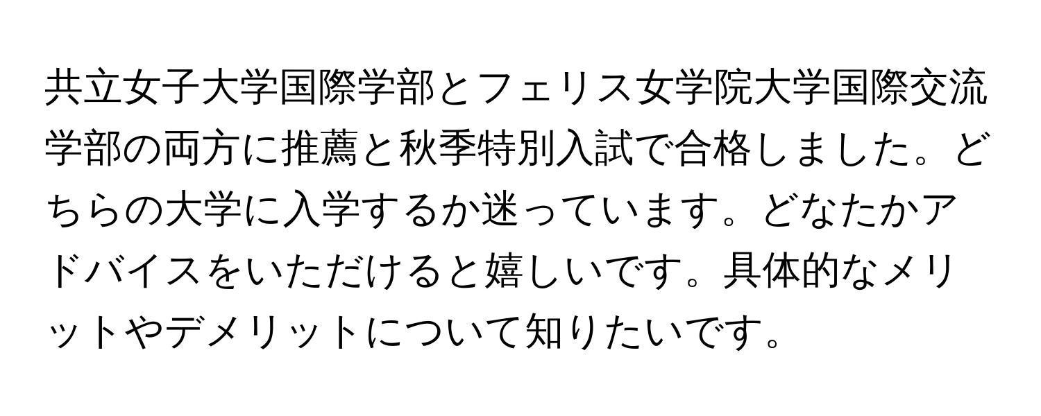 共立女子大学国際学部とフェリス女学院大学国際交流学部の両方に推薦と秋季特別入試で合格しました。どちらの大学に入学するか迷っています。どなたかアドバイスをいただけると嬉しいです。具体的なメリットやデメリットについて知りたいです。