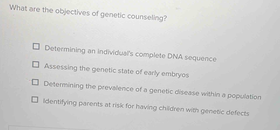 What are the objectives of genetic counseling?
Determining an individual's complete DNA sequence
Assessing the genetic state of early embryos
Determining the prevalence of a genetic disease within a population
Identifying parents at risk for having children with genetic defects