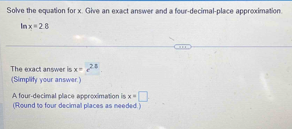 Solve the equation for x. Give an exact answer and a four-decimal-place approximation. 
In x=2.8
The exact answer is x=e^(2.8). 
(Simplify your answer.) 
A four-decimal place approximation is x=□. 
(Round to four decimal places as needed.)