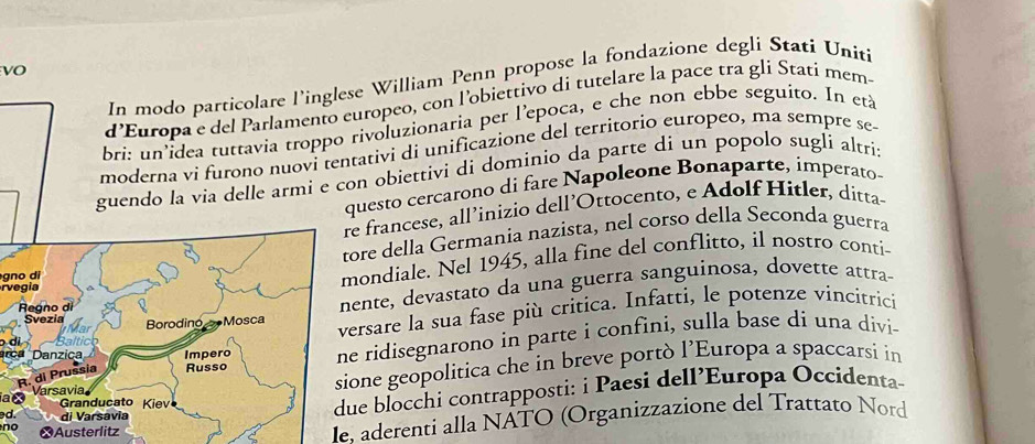 vO 
In modo particolare l’inglese William Penn propose la fondazione degli Stati Uniti 
d'Europa e del Parlamento europeo, con l'obiettivo di tutelare la pace tra gli Statí mem- 
bri: un idea tuttavia troppo rivoluzionaria per l’epoca, e che non ebbe seguito. In età 
moderna vi furono nuovi tentativi di unificazione del territorio europeo, ma sempre se 
guendo la via delle armi e con obiettivi di dominio da parte di un popolo sugli altri: 
questo cercarono di fare Napoleone Bonaparte, imperato 
e francese, all’inizio dell’Ottocento, e Adølf Hitler, ditta 
gno diore della Germania nazista, nel corso della Seconda guerra 
r vegiaondiale. Nel 1945, alla fine del conflitto, il nostro conti- 
ente, devastato da una guerra sanguinosa, dovette attra 
ersare la sua fase più critica. Infatti, le potenze vincitricií 
ca Danzicae ridisegnarono in parte i confini, sulla base di una divi- 
i 
one geopolitica che in breve portò l’Europa a spaccarsi in 
a× 
d. 
ue blocchi contrapposti: i Paesi dell’Europa Occidenta- 
no 
le. aderenti alla NATO (Organizzazione del Trattato Nord