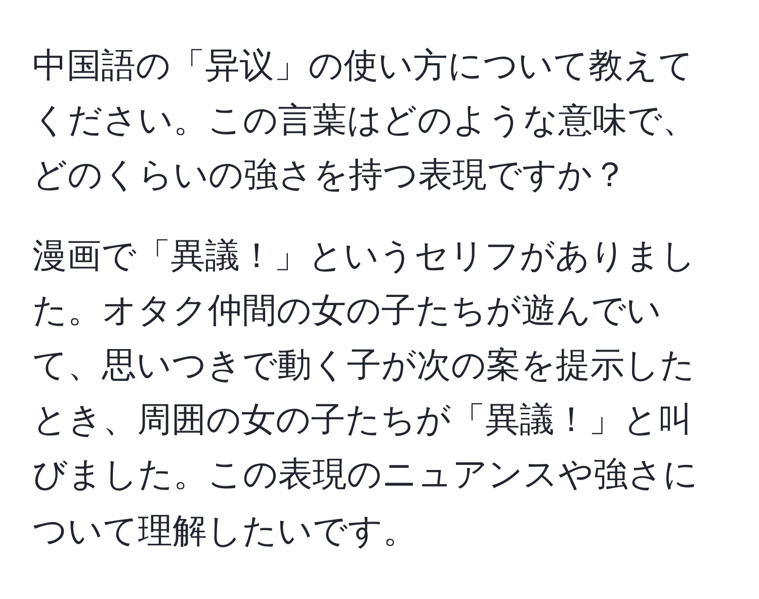 中国語の「异议」の使い方について教えてください。この言葉はどのような意味で、どのくらいの強さを持つ表現ですか？

漫画で「異議！」というセリフがありました。オタク仲間の女の子たちが遊んでいて、思いつきで動く子が次の案を提示したとき、周囲の女の子たちが「異議！」と叫びました。この表現のニュアンスや強さについて理解したいです。