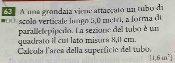 A una grondaia viene attaccato un tubo di 
scolo verticale lungo 5,0 metri, a forma di 
parallelepipedo. La sezione del tubo è un 
quadrato il cui lato misura 8,0 cm. 
Calcola l’area della superficie del tubo.
[1,6m^2]