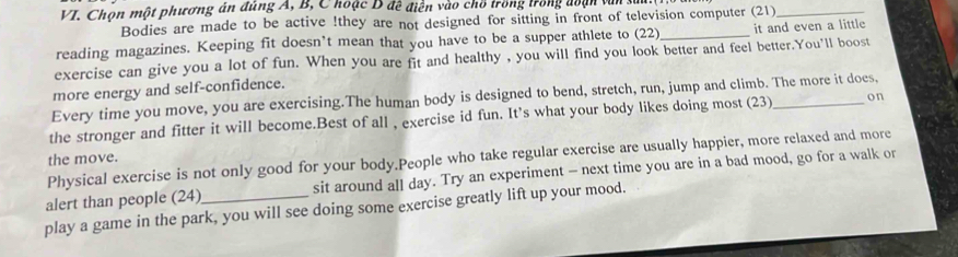 Chọn một phương án đùng A, B, Choặc D đề điễn vào chổ trồng trong đoạn văn sử 
Bodies are made to be active !they are not designed for sitting in front of television computer (21)_ 
reading magazines. Keeping fit doesn’t mean that you have to be a supper athlete to (22) _it and even a little 
exercise can give you a lot of fun. When you are fit and healthy , you will find you look better and feel better.You'll boost 
more energy and self-confidence. 
Every time you move, you are exercising.The human body is designed to bend, stretch, run, jump and climb. The more it does, 
the stronger and fitter it will become.Best of all , exercise id fun. It's what your body likes doing most (23)_ on 
Physical exercise is not only good for your body.People who take regular exercise are usually happier, more relaxed and more 
the move. 
alert than people (24)_ sit around all day. Try an experiment - next time you are in a bad mood, go for a walk or 
play a game in the park, you will see doing some exercise greatly lift up your mood.