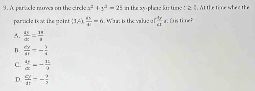 A particle moves on the circle x^2+y^2=25 in the xy -plane for time t≥ 0. At the time when the
particle is at the point (3,4),  dy/dt =6. What is the value of  dy/dt  at this time?
A.  dy/dt = 19/8 
B.  dy/dt =- 3/4 
C.  dy/dt =- 11/8 
D.  dy/dt =- 9/2 