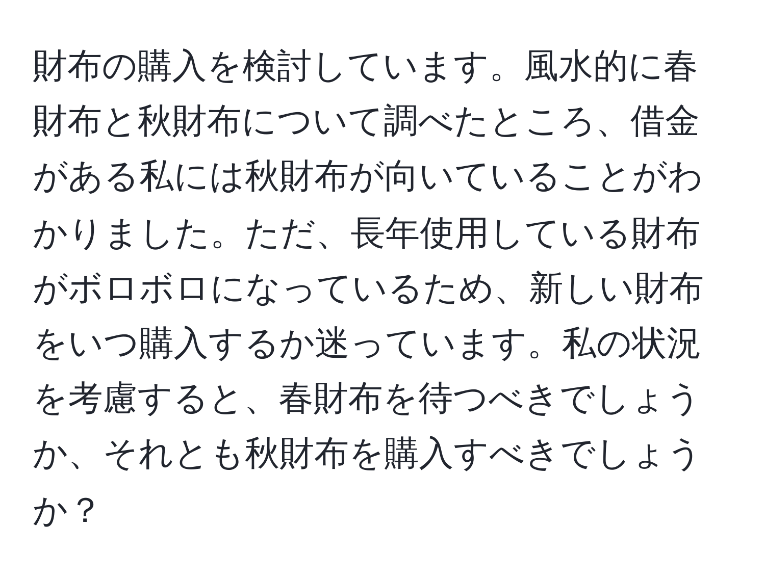 財布の購入を検討しています。風水的に春財布と秋財布について調べたところ、借金がある私には秋財布が向いていることがわかりました。ただ、長年使用している財布がボロボロになっているため、新しい財布をいつ購入するか迷っています。私の状況を考慮すると、春財布を待つべきでしょうか、それとも秋財布を購入すべきでしょうか？