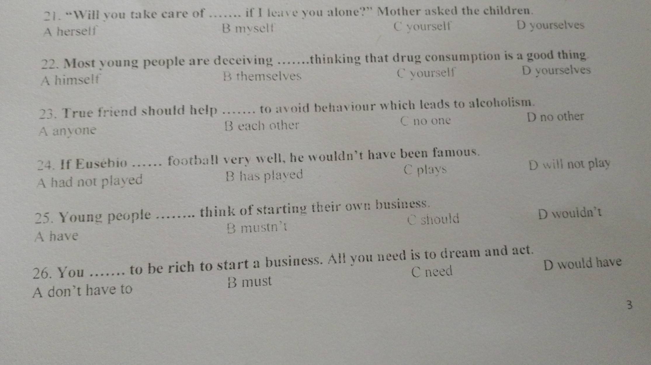 “Will you take care of ….. if I leave you alone?” Mother asked the children.
A herself B myself C yourself D yourselves
22. Most young people are deceiving ……..thinking that drug consumption is a good thing
A himself B themselves C yourself D yourselves
23. True friend should help ._ . to avoid behaviour which leads to alcoholism.
C no one
A anyone B each other D no other
24. If Eusébio ...... football very well, he wouldn’t have been famous.
D will not play
A had not played B has played
C plays
25. Young people …. think of starting their own business.
A have _B mustn't C should D wouldn't
26. You ……. to be rich to start a business. All you need is to dream and act.
C need
B must D would have
A don't have to
3