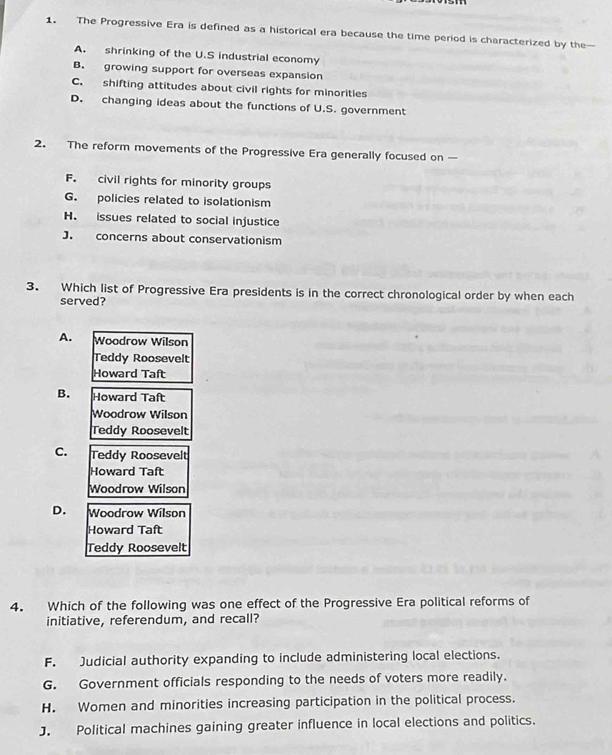 The Progressive Era is defined as a historical era because the time period is characterized by the
A. shrinking of the U.S industrial economy
B. growing support for overseas expansion
C. shifting attitudes about civil rights for minorities
D. changing ideas about the functions of U.S. government
2. The reform movements of the Progressive Era generally focused on
F. civil rights for minority groups
G. policies related to isolationism
H. issues related to social injustice
J. concerns about conservationism
3. Which list of Progressive Era presidents is in the correct chronological order by when each
served?
A. Woodrow Wilson
Teddy Roosevelt
Howard Taft
B. Howard Taft
Woodrow Wilson
Teddy Roosevelt
C. Teddy Roosevelt
Howard Taft
Woodrow Wilson
D. Woodrow Wilson
Howard Taft
Teddy Roosevelt
4. Which of the following was one effect of the Progressive Era political reforms of
initiative, referendum, and recall?
F. Judicial authority expanding to include administering local elections.
G. Government officials responding to the needs of voters more readily.
H. Women and minorities increasing participation in the political process.
J. Political machines gaining greater influence in local elections and politics.