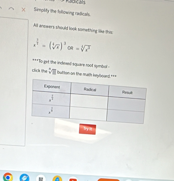 Radicals
Simplify the following radicals.
All answers should look something like this:
x^(frac 3)4=(sqrt[4](x))^3OR=sqrt[4](x^3)
***To get the indexed square root symbol -
click the sqrt[n](□ ) button on the math keyboard.***
Try It