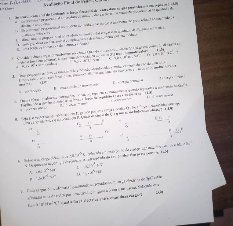 Nome:
11ª Classe  Avaliação Final de Física, Uu
1. De acordo com a lei de Coulomb, a força electrostática entre duas cargas punctiformes em repouso é: (2,5)
A. inversamente proporcional ao produto do módulo das cargas e inversamente proporcional ao quadrado da
B. directamente proporcional ao produto do módulo das cargas e inversamente proporcional ao quadrado da
distância entre elas.
C. directamente proporcional ao produto do módulo das cargas e ao quadrado da distância entre elas.
distância entre elas.
D. uma grandeza escalar, pois é completamente descrita somente por seu módulo.
E uma força de contacto e de natureza eléctrica,
2. Considere duas cargas punctiformes no vácuo. Quando utilizamos unidades SI (carga em coulomb, distância em
metro e força em newton), a constante electrostática do vácuo (k alor: 9,0* 10^9N.C^2/m^2 (1,5)
A. 9.0* 10^9 ( sem unidade ) C. 9,0* 10^9C^2N· m^2 C. 9,0* 10^9m^2,N/C^2
D.
3. Duas pequenas esferas de massas diferentes são abandonadas simultaneamente do alto de uma torre.
Desprezando-se a resistência do ar, podemos afirmar que, quando estiverem a 1 m do solo, ambas terão a
D energia cinética.
mesma: (1,0)
A. ace!eração. B. quantidade de movimento. C. energia potencial.
(1,5)
4. Duas esferas igualmente carregadas, no vácuo, repelem-se mutuamente quando sep as a uma certa distância.
B. 6 vezes menor C. 9 vezes menor D. 6 vezes maior
A. 3 vezes menor Triplicando a distância entre as esferas, a força de repulsão entre elas torna-se:
5. Seja E o vector campo eléctrico em P, gerado por uma carga eléctrica Q e Fe a força electrostática que age
numa carga eléctrica q colocada em P. Quais os sinais de Q e q nos casos indicados abaixo? (4,0)
vector F_o p E c) E vector F_n P
q
。
u)
q
vector Fe
P overline F_4 E
vector E P d)
q
b)
q
6. Sobre uma carga eléctrica de 2,0.10^(-6)C colocada em certo ponto do espaço age uma força de "atensidade 0,80
N. Despreze as acções gravitacionais. A intensidade do campo eléctrico nesse ponto é: (1,5)
A. 1,6* 10^(-6)N/C C. 1,3* 10^(-5)N/C
B. 1,6* 10^5N/C D. 4,0* 10^5N/C
7. Duas cargas punctiformes igualmente carregadas com carga eléctrica de 3μC estão
afastadas uma da outra por uma distância igual a 3 cm e no vácuo. Sabendo que
K_0=9.10^9N.m^2/C^2 , qual a força eléctrica entre essas duas cargas? (3,0)