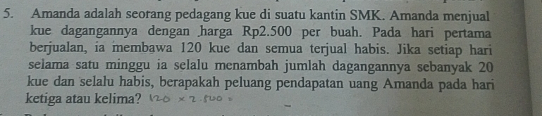 Amanda adalah seorang pedagang kue di suatu kantin SMK. Amanda menjual 
kue dagangannya dengan harga Rp2.500 per buah. Pada hari pertama 
berjualan, ia membawa 120 kue dan semua terjual habis. Jika setiap hari 
selama satu minggu ia selalu menambah jumlah dagangannya sebanyak 20
kue dan selalu habis, berapakah peluang pendapatan uang Amanda pada hari 
ketiga atau kelima?