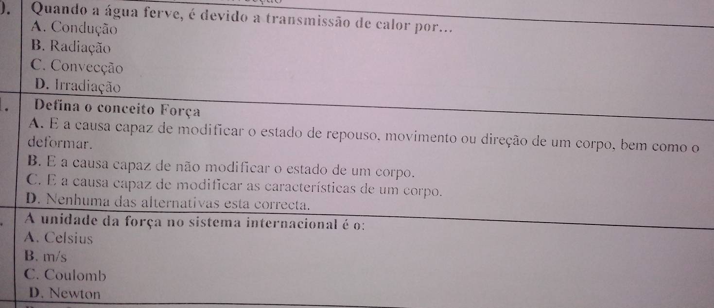 ). | Quando a água ferve, é devido a transmissão de calor por...
A. Condução
B. Radiação
C. Convecção
D. Irradiação
Defina o conceito Força
A. É a causa capaz de modificar o estado de repouso, movimento ou direção de um corpo, bem como o
deformar.
B. E a causa capaz de não modificar o estado de um corpo.
C. É a causa capaz de modificar as características de um corpo.
D. Nenhuma das alternativas esta correcta.
A unidade da força no sistema internacional é o:
A. Celsius
B. m/s
C. Coulomb
D. Newton