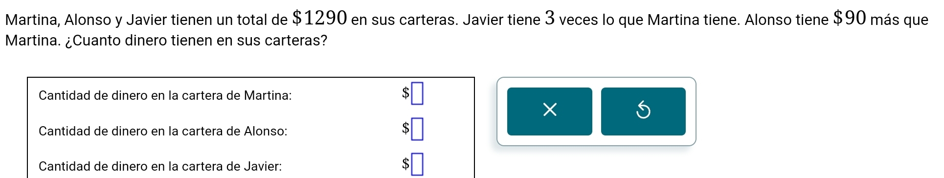 Martina, Alonso y Javier tienen un total de $1290 en sus carteras. Javier tiene 3 veces lo que Martina tiene. Alonso tiene $90 más que 
Martina. ¿Cuanto dinero tienen en sus carteras? 
Cantidad de dinero en la cartera de Martina: 
× 
Cantidad de dinero en la cartera de Alonso: 
Cantidad de dinero en la cartera de Javier: