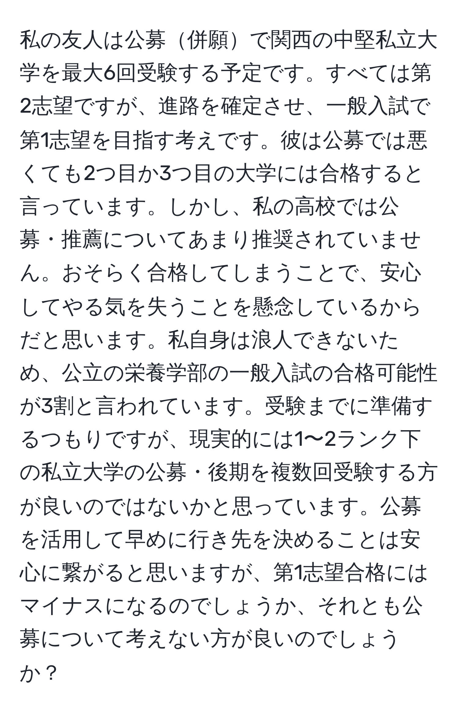 私の友人は公募併願で関西の中堅私立大学を最大6回受験する予定です。すべては第2志望ですが、進路を確定させ、一般入試で第1志望を目指す考えです。彼は公募では悪くても2つ目か3つ目の大学には合格すると言っています。しかし、私の高校では公募・推薦についてあまり推奨されていません。おそらく合格してしまうことで、安心してやる気を失うことを懸念しているからだと思います。私自身は浪人できないため、公立の栄養学部の一般入試の合格可能性が3割と言われています。受験までに準備するつもりですが、現実的には1〜2ランク下の私立大学の公募・後期を複数回受験する方が良いのではないかと思っています。公募を活用して早めに行き先を決めることは安心に繋がると思いますが、第1志望合格にはマイナスになるのでしょうか、それとも公募について考えない方が良いのでしょうか？