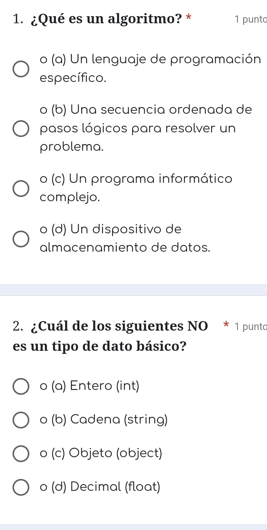 ¿Qué es un algoritmo? * 1 punto
o (a) Un lenguaje de programación
específico.
o (b) Una secuencia ordenada de
pasos lógicos para resolver un
problema.
o (c) Un programa informático
complejo.
o (d) Un dispositivo de
almacenamiento de datos.
2. ¿Cuál de los siguientes NO * 1 punto
es un tipo de dato básico?
o (a) Entero (int)
o (b) Cadena (string)
o (c) Objeto (object)
o (d) Decimal (float)