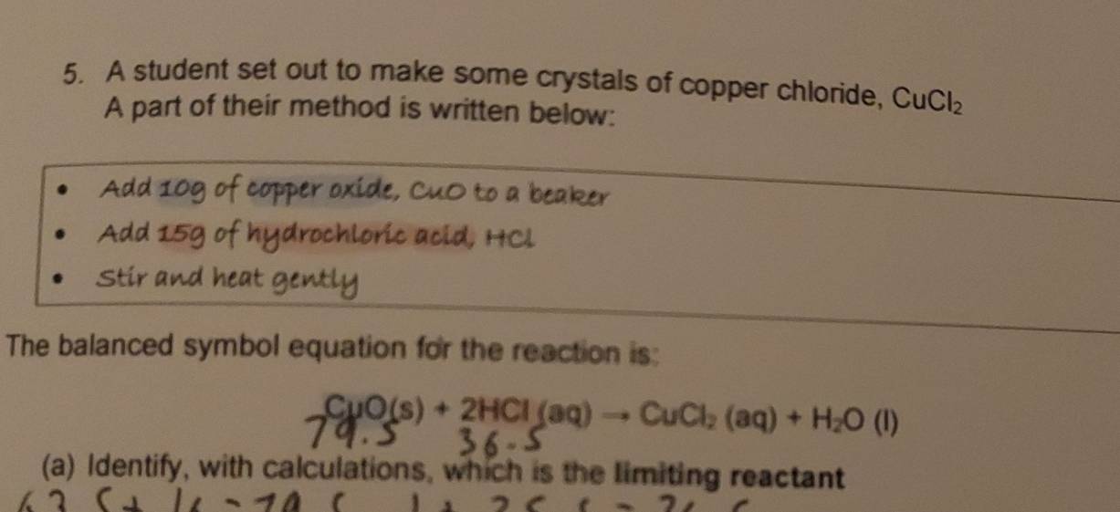 A student set out to make some crystals of copper chloride, CuCl_2
A part of their method is written below: 
Add 10g of copper oxide, CuO to a beaker 
Add 15g of hydrochloric acid, HCl 
Stir and heat gently 
The balanced symbol equation for the reaction is:
CuO(s)+2HCl(aq)to CuCl_2(aq)+H_2O(l)
(a) Identify, with calculations, which is the limiting reactant 
(