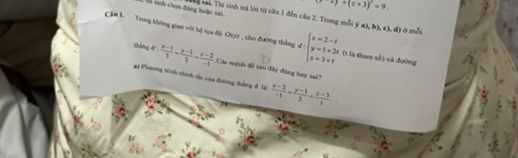 Mi sinh chọn đúng hoặc sai.
4)+(z+3)^2=9. 
song sai: Thí sinh trà lời từ câu 1 đến câu 2. Trong mỗi  a),b),c),d) ở mỗi 
Cầu 1. Trong không gian với hệ tọa độ Oxyz , cho đường thắng d:beginarrayl x=2-t y=1+2t z=3+tendarray. (t là tham số) và đường 
thắng d: (x-1)/3 = (y-1)/2 = (z-2)/-1  Các mệnh đề sau đây đùng hay sai? 
a) Phương trình chính tác của đường thắng đ lú:  (x-2)/-1 = (y-1)/2 = (z-3)/1 .