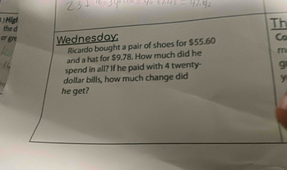 High 
the d 
Th 
ar gre Wednesday: Co 
Ricardo bought a pair of shoes for $55.60
and a hat for $9.78. How much did he 
m 
spend in all? If he paid with 4 twenty- 
9 
dollar bills, how much change did y 
he get?