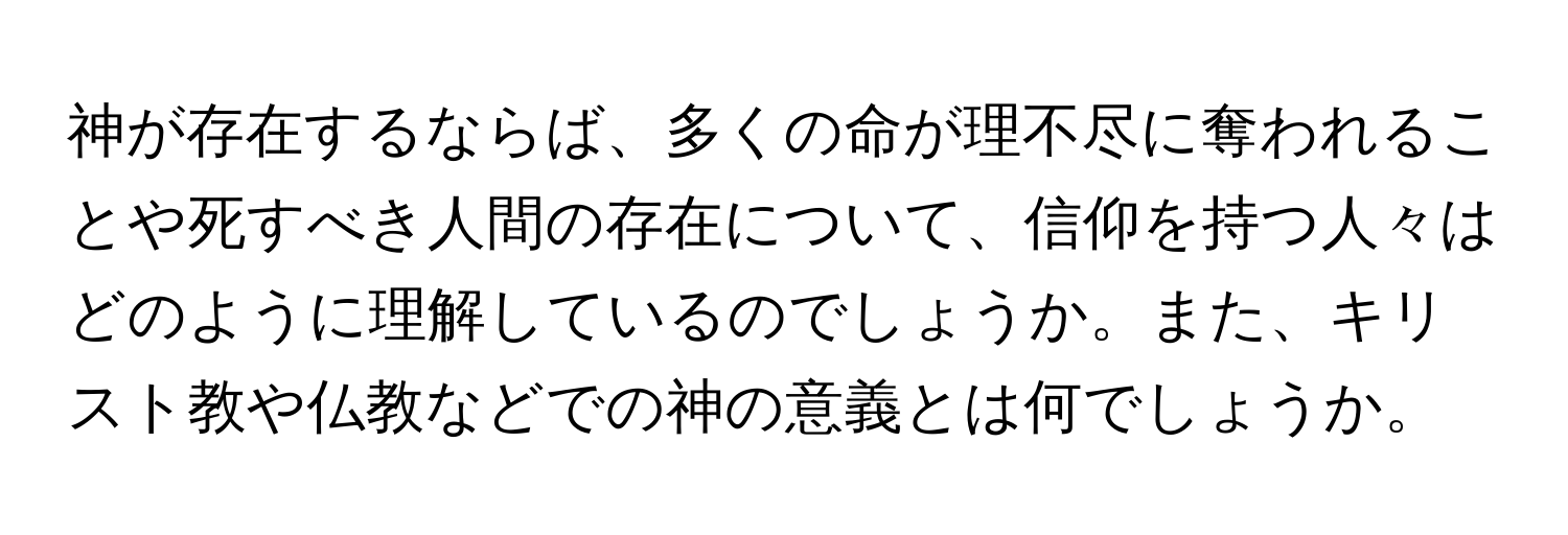 神が存在するならば、多くの命が理不尽に奪われることや死すべき人間の存在について、信仰を持つ人々はどのように理解しているのでしょうか。また、キリスト教や仏教などでの神の意義とは何でしょうか。