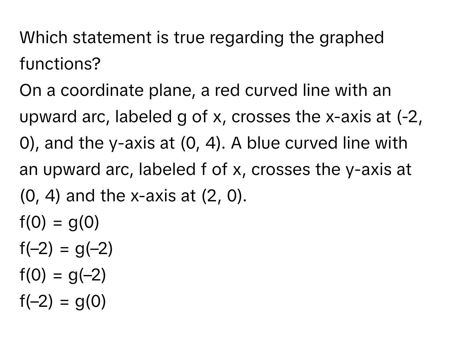 Which statement is true regarding the graphed functions? 

On a coordinate plane, a red curved line with an upward arc, labeled g of x, crosses the x-axis at (-2, 0), and the y-axis at (0, 4). A blue curved line with an upward arc, labeled f of x, crosses the y-axis at (0, 4) and the x-axis at (2, 0).

f(0) = g(0)
f(–2) = g(–2)
f(0) = g(–2)
f(–2) = g(0)