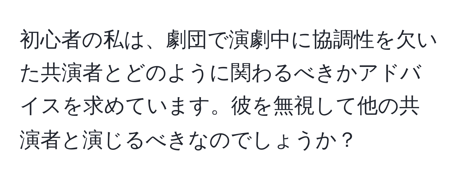 初心者の私は、劇団で演劇中に協調性を欠いた共演者とどのように関わるべきかアドバイスを求めています。彼を無視して他の共演者と演じるべきなのでしょうか？