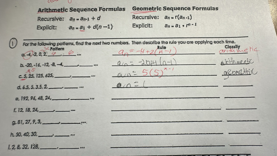 Arithmetic Sequence Formulas Geometric Sequence Formulas 
Recursive: a_n=a_n-1+d Recursive: a_n=r(a_n-1)
Explicit; a_n=_ a_1+d(n-1) Explicit: a_n=a_1· r^(n-1)
_ 
For the following patterns, find the next two numbers. Then describe the rule you are applying each time, 
Patern Classily 
α −4, −2, 0, 2,_ 
_ 
_i” _Rule 
b. -20, -16, -12, -8, −-4. __._ 
_ 
c. 5, 25, 125, 625, _._ “ 
__ 
d. 6. 5, 5. 3, 5, 2, _ _'' 
_ 
_ 
e, 192, 96, 48, 24,_ _" 
_ 
_ 
f. 12. 18. 24,_ 
_ 
_ 
_ 
g. 81, 27, 9, 3, _ _,••. 
_ 
_ 
h. 50, 40; 30. _ _.. 
__ 
1. 2. 8, 32. 128,_ _'' 
_ 
_