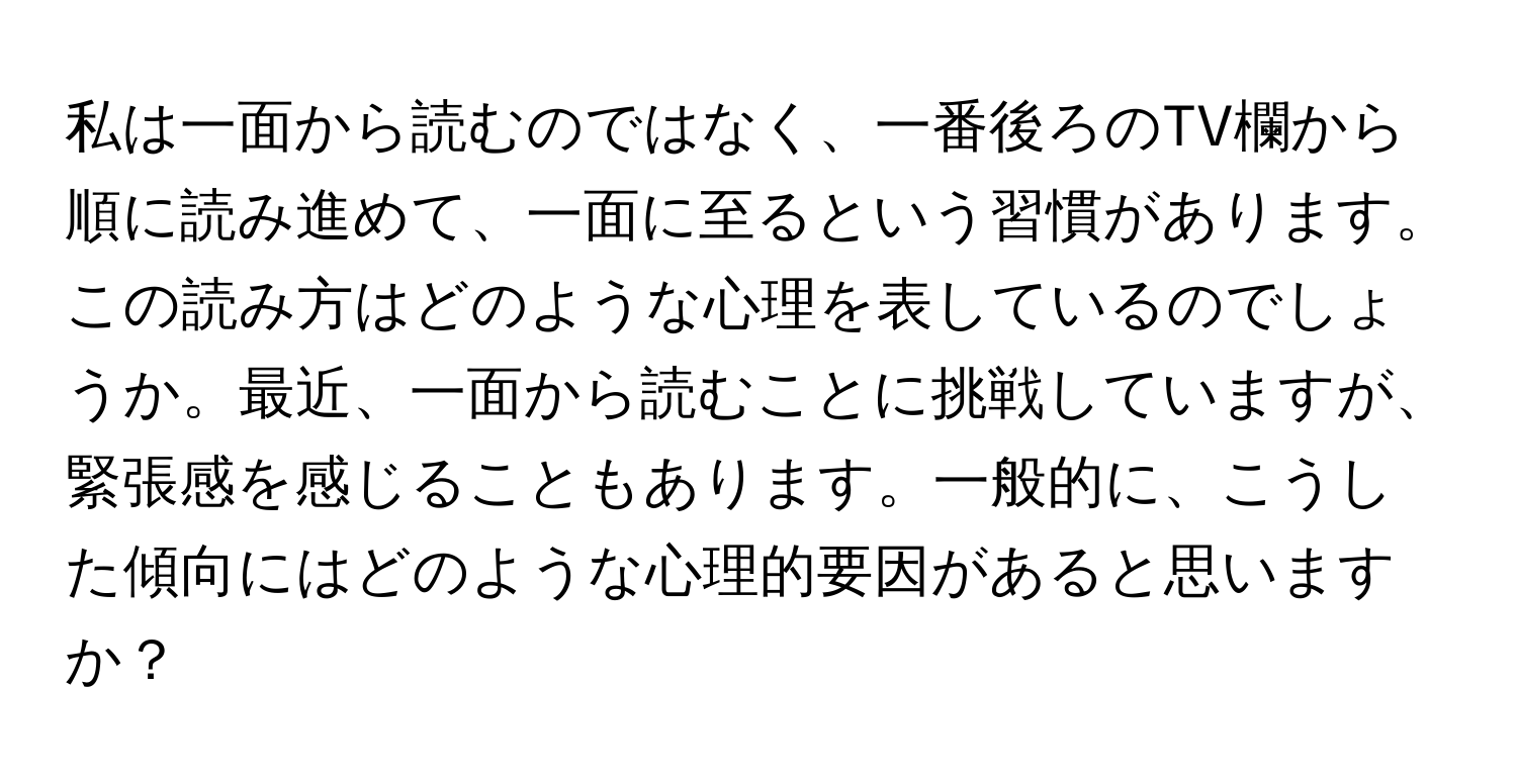 私は一面から読むのではなく、一番後ろのTV欄から順に読み進めて、一面に至るという習慣があります。この読み方はどのような心理を表しているのでしょうか。最近、一面から読むことに挑戦していますが、緊張感を感じることもあります。一般的に、こうした傾向にはどのような心理的要因があると思いますか？